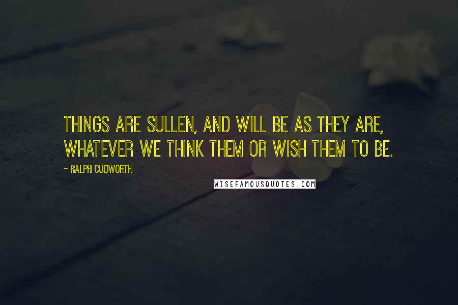 Ralph Cudworth Quotes: Things are sullen, and will be as they are, whatever we think them or wish them to be.