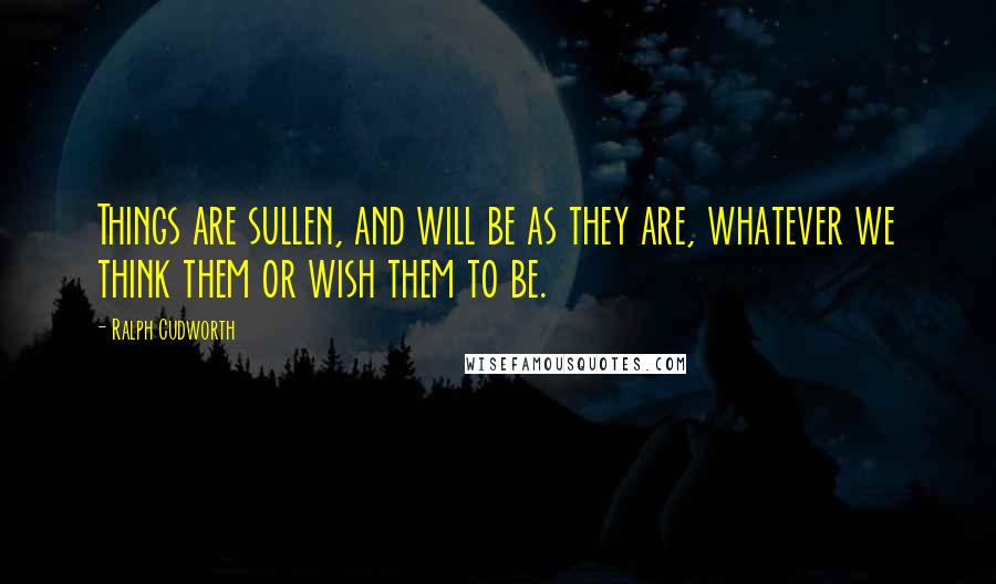 Ralph Cudworth Quotes: Things are sullen, and will be as they are, whatever we think them or wish them to be.