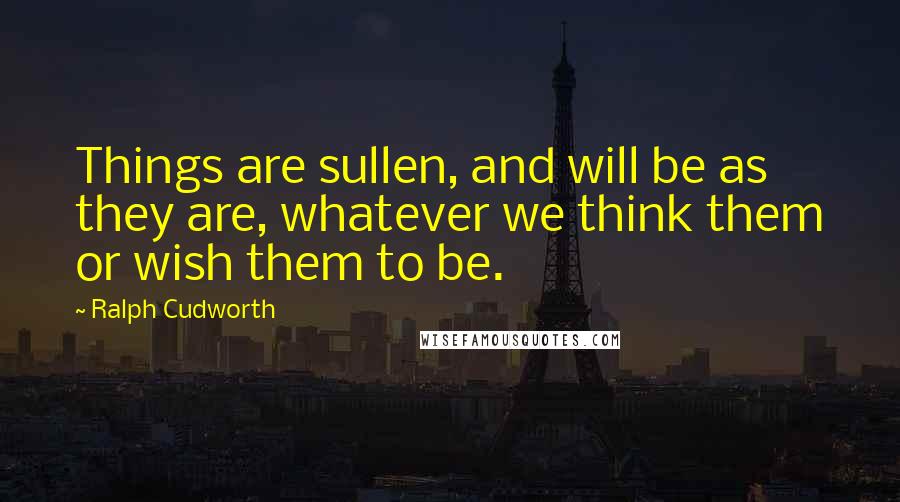 Ralph Cudworth Quotes: Things are sullen, and will be as they are, whatever we think them or wish them to be.