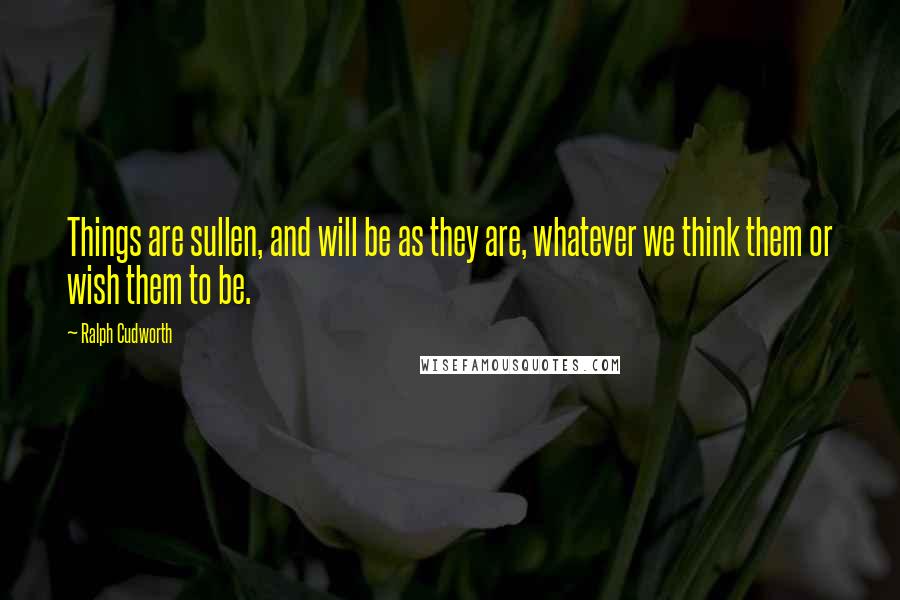 Ralph Cudworth Quotes: Things are sullen, and will be as they are, whatever we think them or wish them to be.