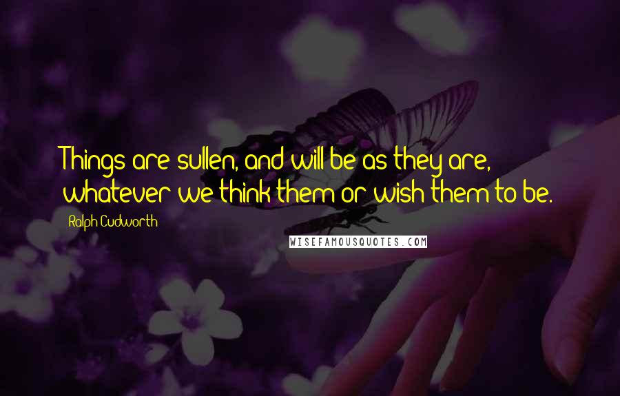 Ralph Cudworth Quotes: Things are sullen, and will be as they are, whatever we think them or wish them to be.