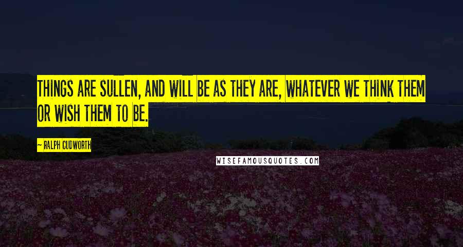 Ralph Cudworth Quotes: Things are sullen, and will be as they are, whatever we think them or wish them to be.