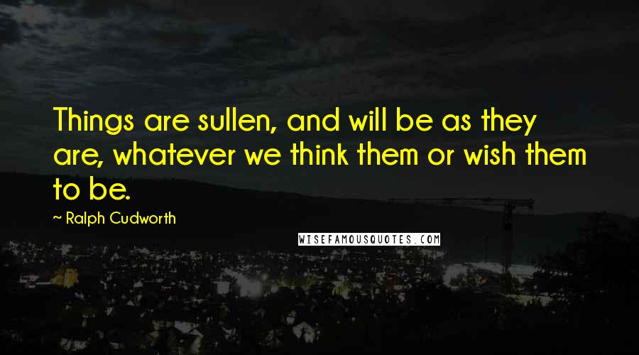 Ralph Cudworth Quotes: Things are sullen, and will be as they are, whatever we think them or wish them to be.