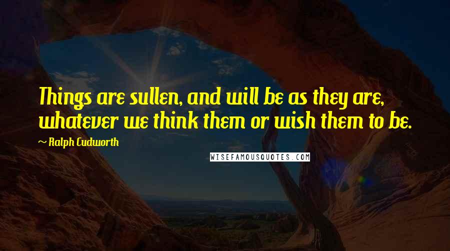 Ralph Cudworth Quotes: Things are sullen, and will be as they are, whatever we think them or wish them to be.