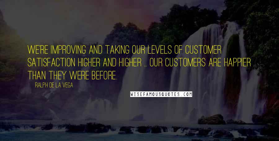 Ralph De La Vega Quotes: We're improving and taking our levels of customer satisfaction higher and higher ... Our customers are happier than they were before.