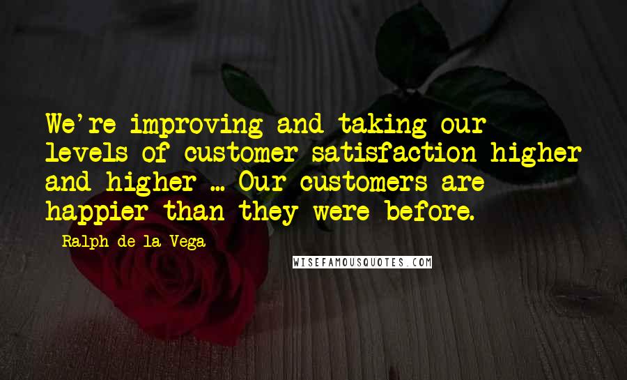 Ralph De La Vega Quotes: We're improving and taking our levels of customer satisfaction higher and higher ... Our customers are happier than they were before.
