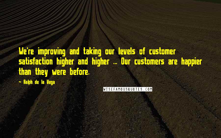 Ralph De La Vega Quotes: We're improving and taking our levels of customer satisfaction higher and higher ... Our customers are happier than they were before.