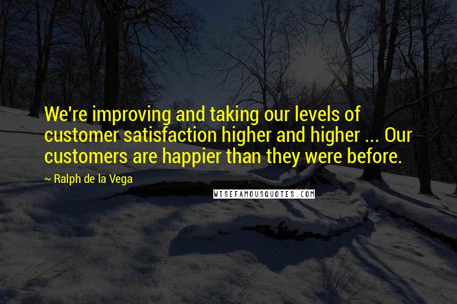 Ralph De La Vega Quotes: We're improving and taking our levels of customer satisfaction higher and higher ... Our customers are happier than they were before.