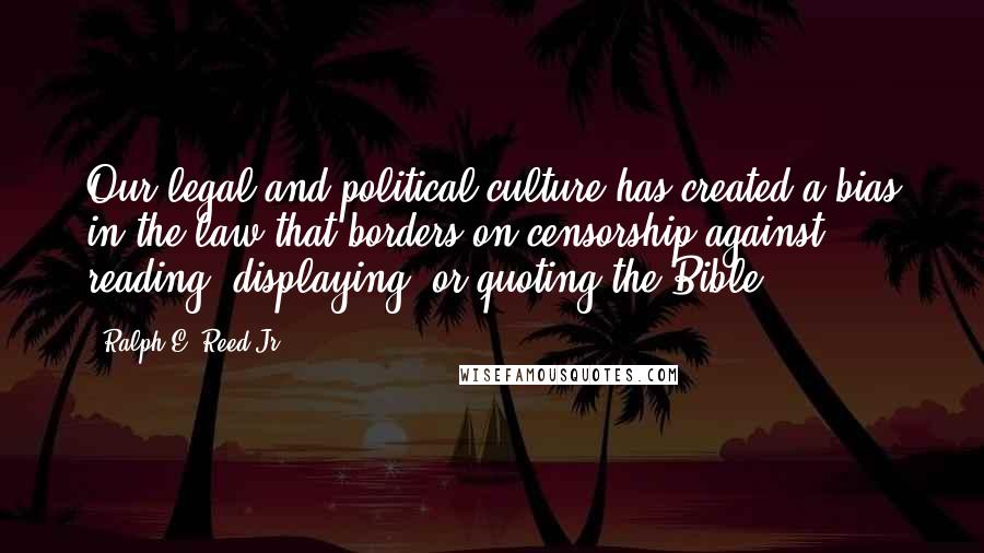Ralph E. Reed Jr. Quotes: Our legal and political culture has created a bias in the law that borders on censorship against reading, displaying, or quoting the Bible.