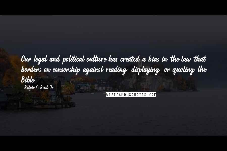 Ralph E. Reed Jr. Quotes: Our legal and political culture has created a bias in the law that borders on censorship against reading, displaying, or quoting the Bible.