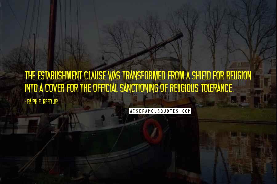 Ralph E. Reed Jr. Quotes: The establishment clause was transformed from a shield for religion into a cover for the official sanctioning of religious tolerance.