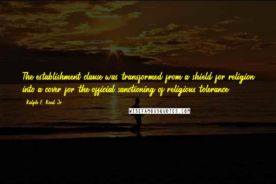 Ralph E. Reed Jr. Quotes: The establishment clause was transformed from a shield for religion into a cover for the official sanctioning of religious tolerance.