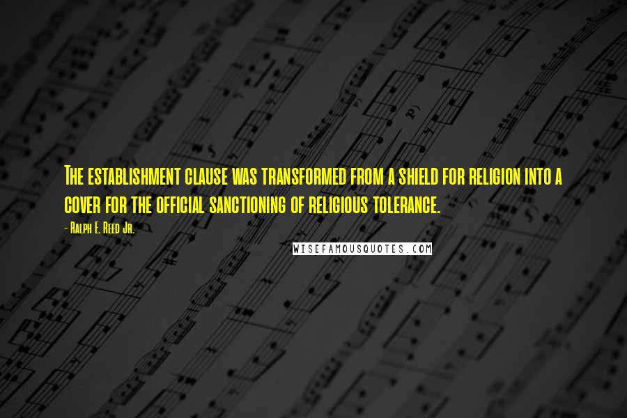 Ralph E. Reed Jr. Quotes: The establishment clause was transformed from a shield for religion into a cover for the official sanctioning of religious tolerance.