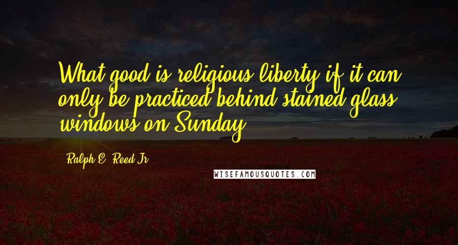 Ralph E. Reed Jr. Quotes: What good is religious liberty if it can only be practiced behind stained-glass windows on Sunday?