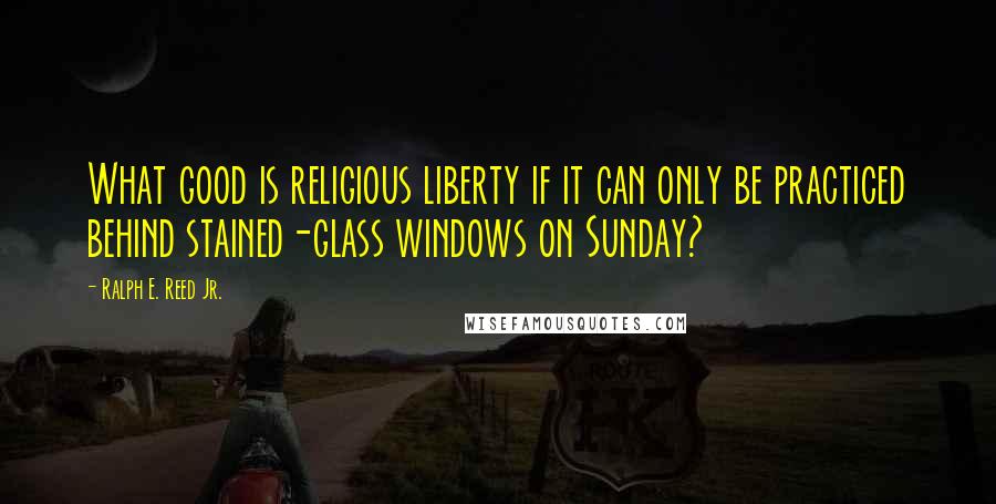 Ralph E. Reed Jr. Quotes: What good is religious liberty if it can only be practiced behind stained-glass windows on Sunday?