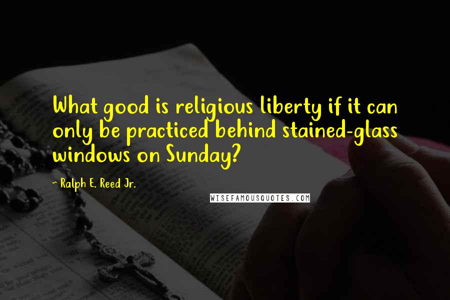 Ralph E. Reed Jr. Quotes: What good is religious liberty if it can only be practiced behind stained-glass windows on Sunday?