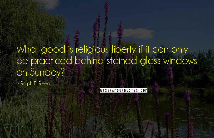 Ralph E. Reed Jr. Quotes: What good is religious liberty if it can only be practiced behind stained-glass windows on Sunday?