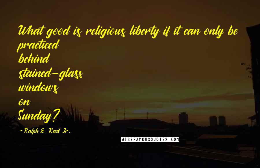 Ralph E. Reed Jr. Quotes: What good is religious liberty if it can only be practiced behind stained-glass windows on Sunday?