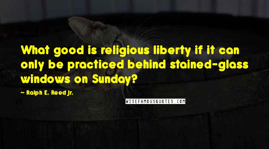 Ralph E. Reed Jr. Quotes: What good is religious liberty if it can only be practiced behind stained-glass windows on Sunday?