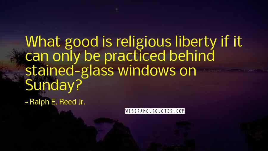 Ralph E. Reed Jr. Quotes: What good is religious liberty if it can only be practiced behind stained-glass windows on Sunday?