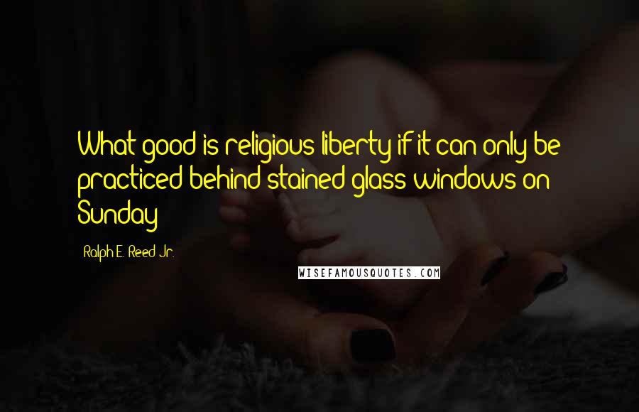 Ralph E. Reed Jr. Quotes: What good is religious liberty if it can only be practiced behind stained-glass windows on Sunday?