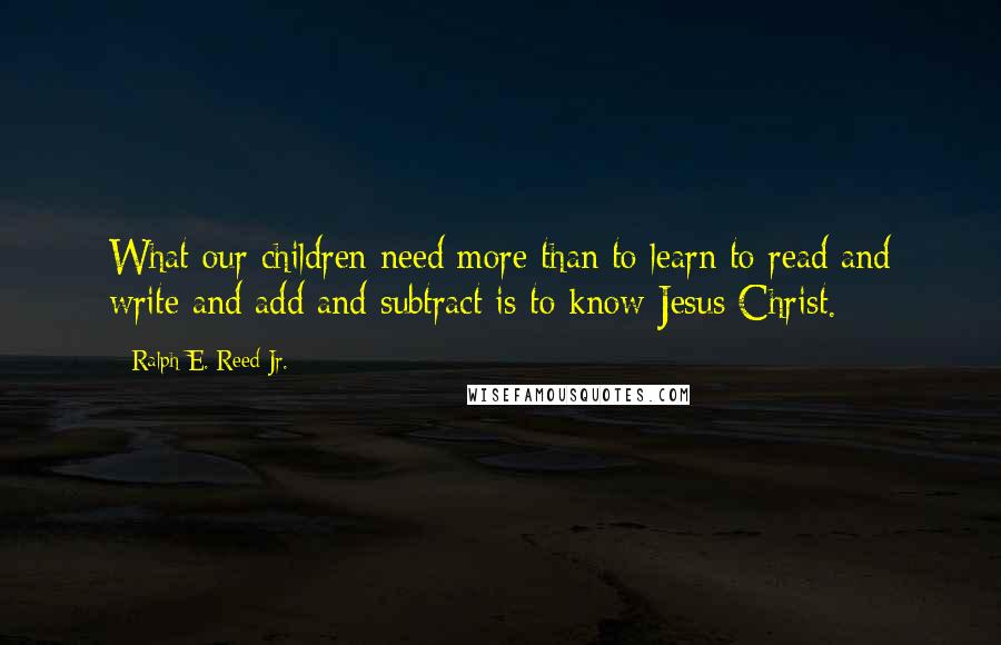 Ralph E. Reed Jr. Quotes: What our children need more than to learn to read and write and add and subtract is to know Jesus Christ.