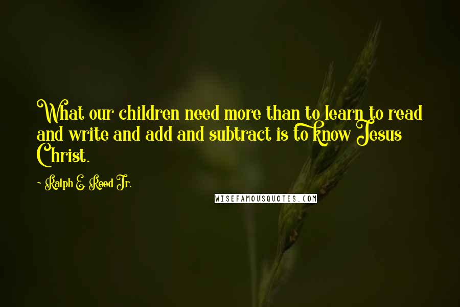 Ralph E. Reed Jr. Quotes: What our children need more than to learn to read and write and add and subtract is to know Jesus Christ.