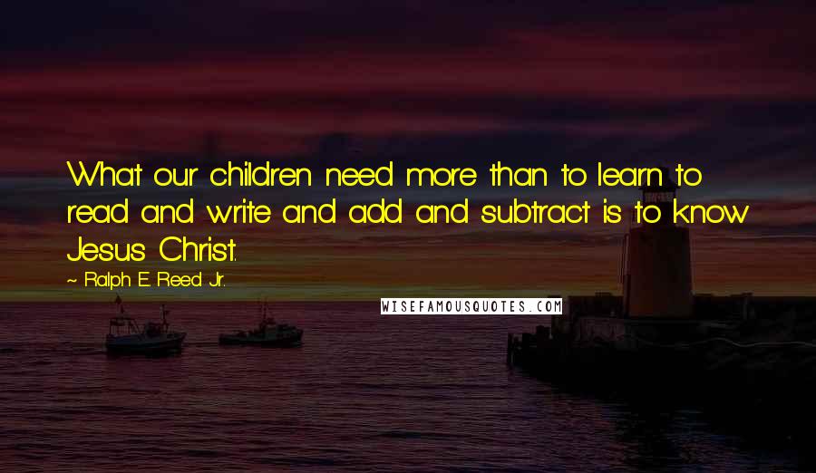 Ralph E. Reed Jr. Quotes: What our children need more than to learn to read and write and add and subtract is to know Jesus Christ.