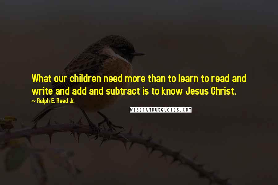 Ralph E. Reed Jr. Quotes: What our children need more than to learn to read and write and add and subtract is to know Jesus Christ.