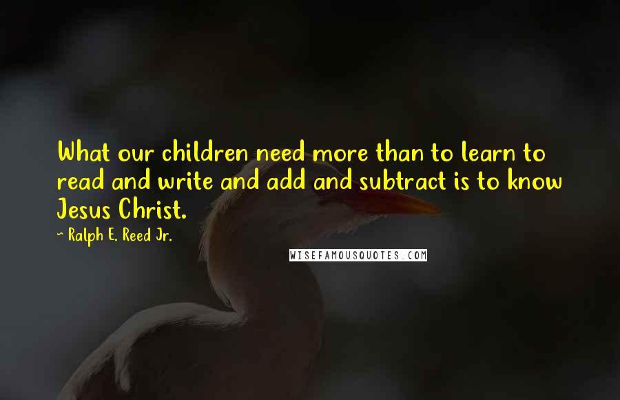 Ralph E. Reed Jr. Quotes: What our children need more than to learn to read and write and add and subtract is to know Jesus Christ.