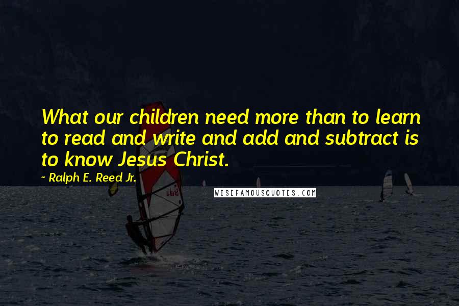 Ralph E. Reed Jr. Quotes: What our children need more than to learn to read and write and add and subtract is to know Jesus Christ.