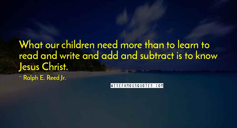 Ralph E. Reed Jr. Quotes: What our children need more than to learn to read and write and add and subtract is to know Jesus Christ.