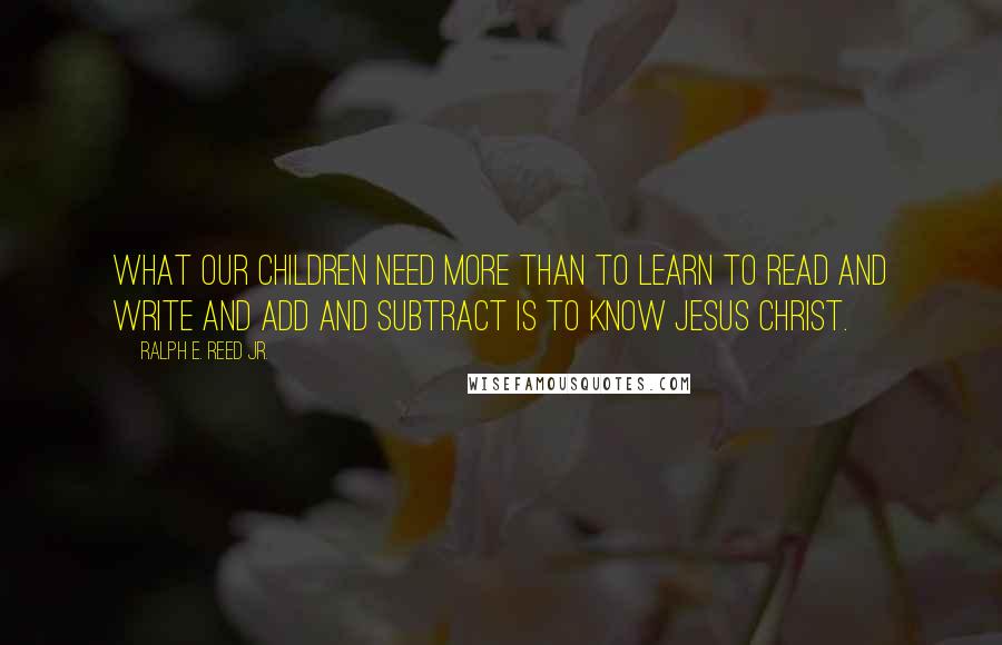 Ralph E. Reed Jr. Quotes: What our children need more than to learn to read and write and add and subtract is to know Jesus Christ.