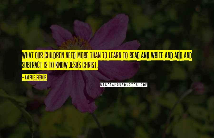 Ralph E. Reed Jr. Quotes: What our children need more than to learn to read and write and add and subtract is to know Jesus Christ.