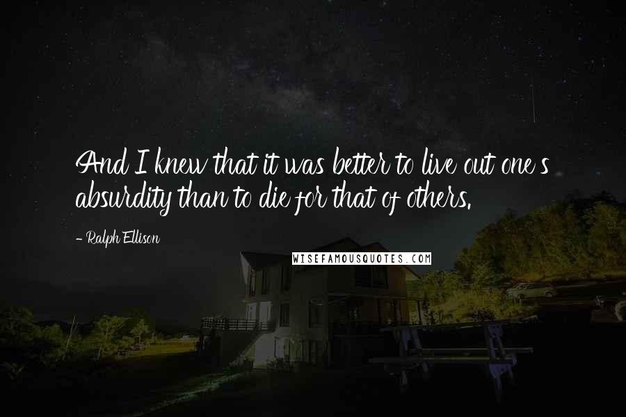 Ralph Ellison Quotes: And I knew that it was better to live out one's absurdity than to die for that of others.