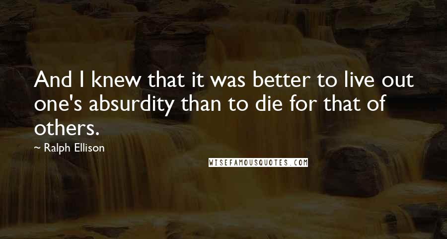 Ralph Ellison Quotes: And I knew that it was better to live out one's absurdity than to die for that of others.