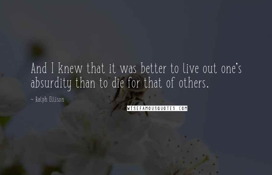 Ralph Ellison Quotes: And I knew that it was better to live out one's absurdity than to die for that of others.