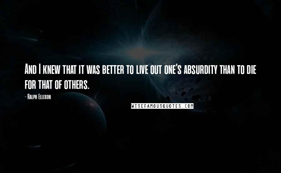 Ralph Ellison Quotes: And I knew that it was better to live out one's absurdity than to die for that of others.