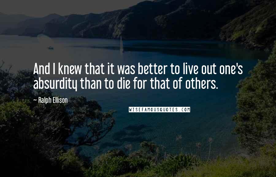 Ralph Ellison Quotes: And I knew that it was better to live out one's absurdity than to die for that of others.