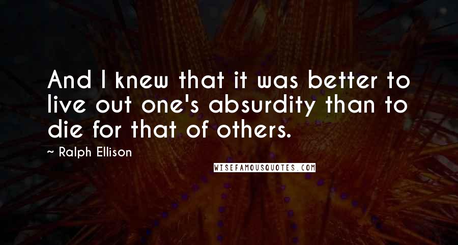 Ralph Ellison Quotes: And I knew that it was better to live out one's absurdity than to die for that of others.