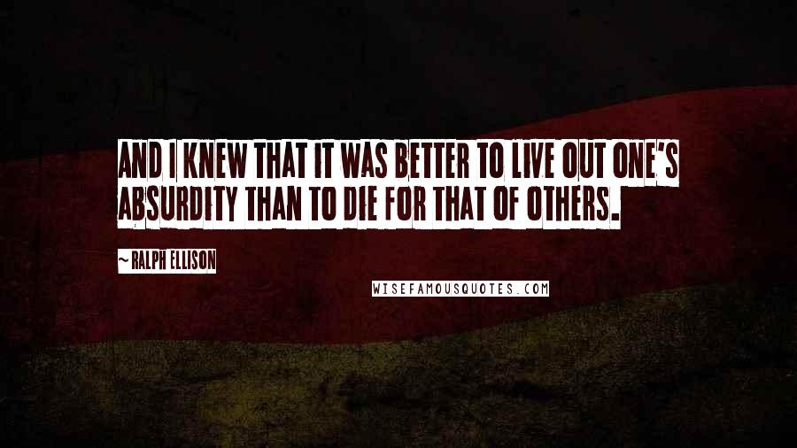 Ralph Ellison Quotes: And I knew that it was better to live out one's absurdity than to die for that of others.