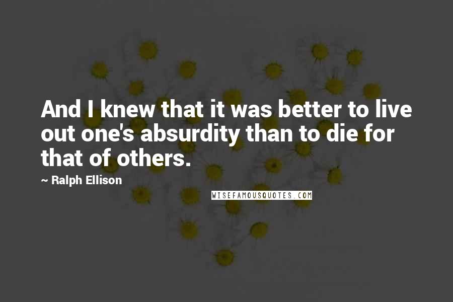 Ralph Ellison Quotes: And I knew that it was better to live out one's absurdity than to die for that of others.