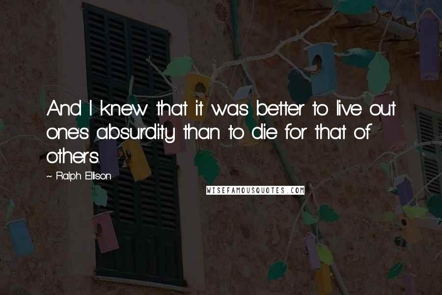 Ralph Ellison Quotes: And I knew that it was better to live out one's absurdity than to die for that of others.