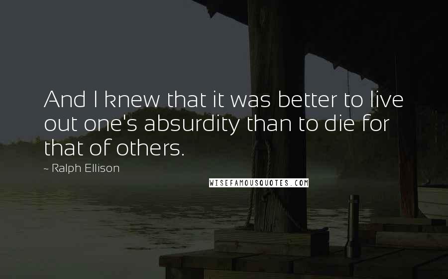 Ralph Ellison Quotes: And I knew that it was better to live out one's absurdity than to die for that of others.