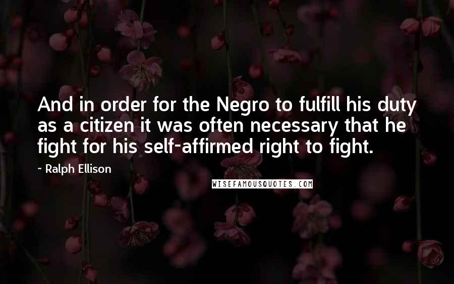 Ralph Ellison Quotes: And in order for the Negro to fulfill his duty as a citizen it was often necessary that he fight for his self-affirmed right to fight.