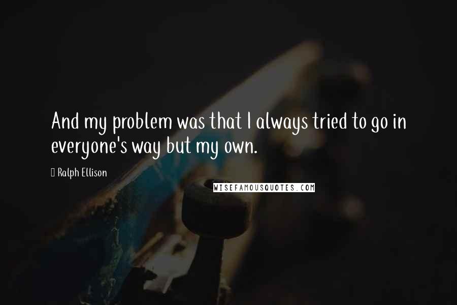 Ralph Ellison Quotes: And my problem was that I always tried to go in everyone's way but my own.