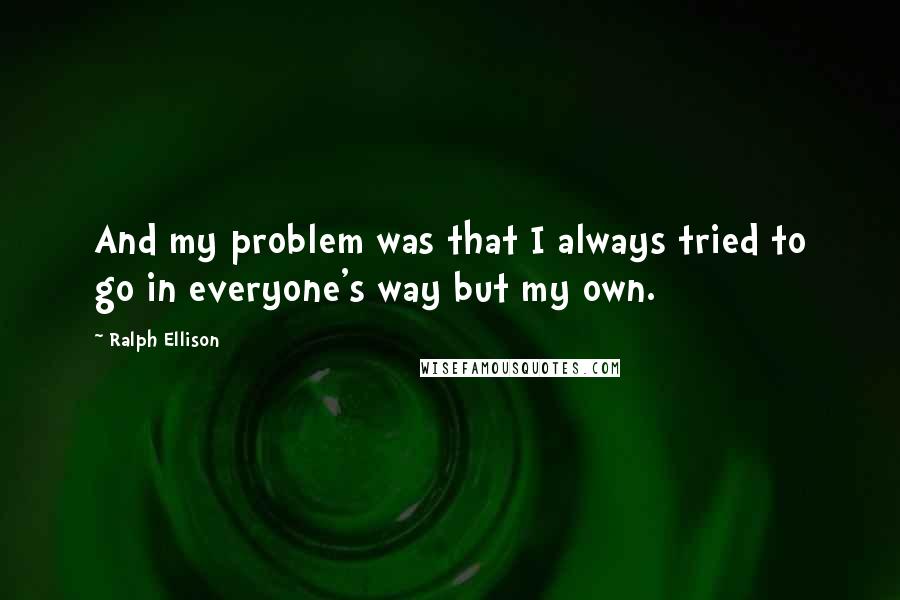 Ralph Ellison Quotes: And my problem was that I always tried to go in everyone's way but my own.