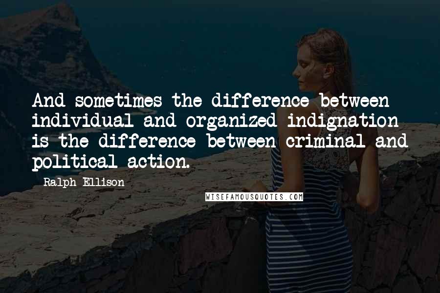 Ralph Ellison Quotes: And sometimes the difference between individual and organized indignation is the difference between criminal and political action.