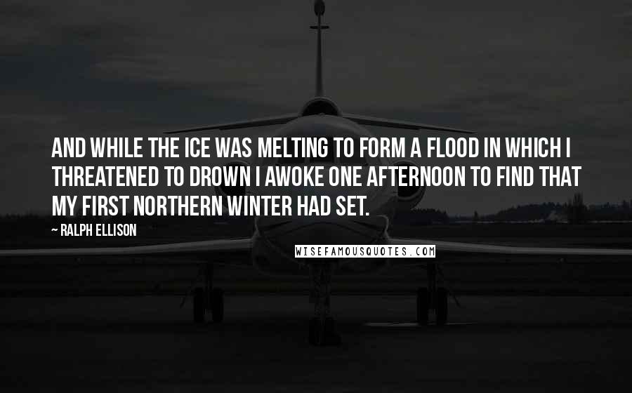 Ralph Ellison Quotes: And while the ice was melting to form a flood in which I threatened to drown I awoke one afternoon to find that my first northern winter had set.