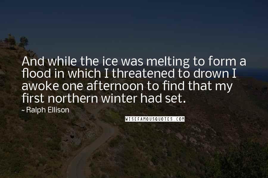 Ralph Ellison Quotes: And while the ice was melting to form a flood in which I threatened to drown I awoke one afternoon to find that my first northern winter had set.